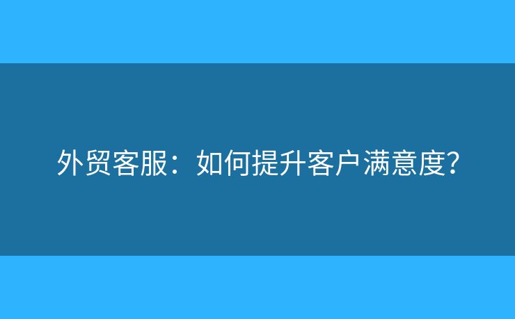 外貿(mào)客服：如何提升客戶滿意度？