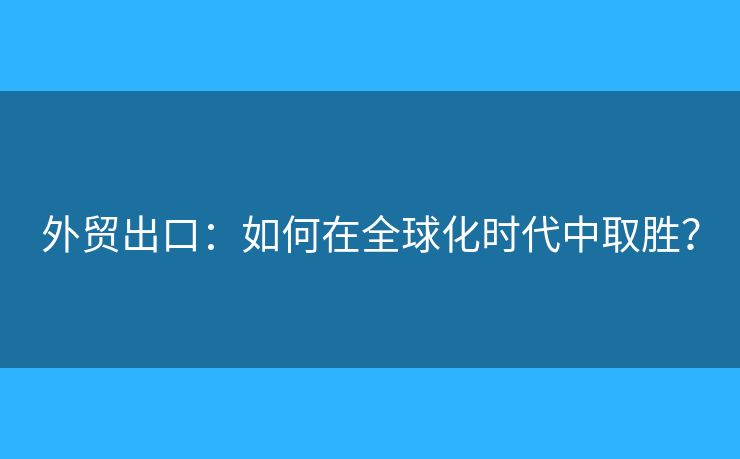 外貿(mào)出口：如何在全球化時代中取勝？