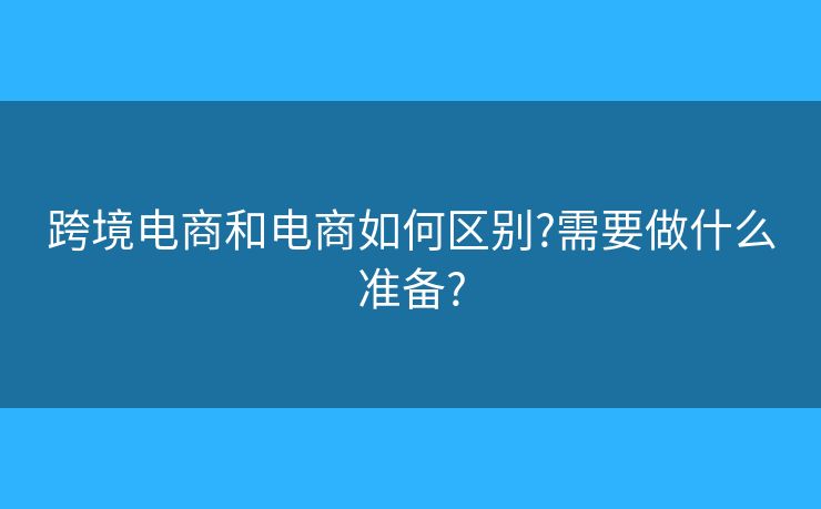 跨境電商和電商如何區(qū)別?需要做什么準(zhǔn)備?