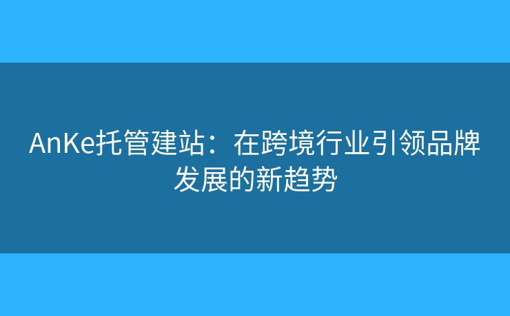 AnKe托管建站：在跨境行業(yè)引領(lǐng)品牌發(fā)展的新趨勢