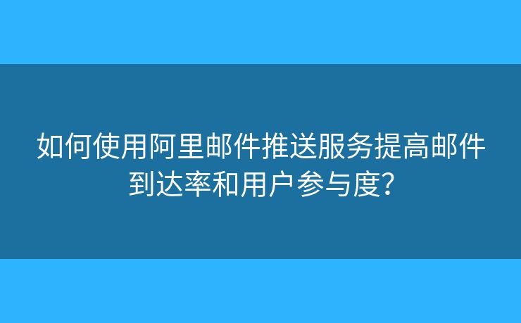 如何使用阿里郵件推送服務(wù)提高郵件到達(dá)率和用戶參與度？