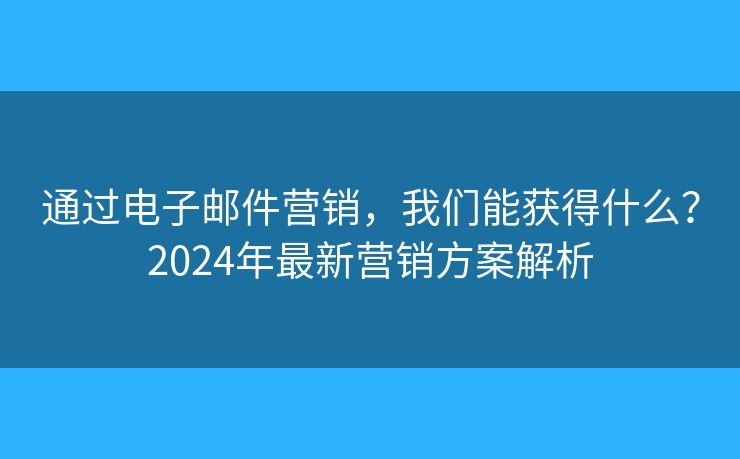 通過電子郵件營銷，我們能獲得什么？2024年最新營銷方案解析