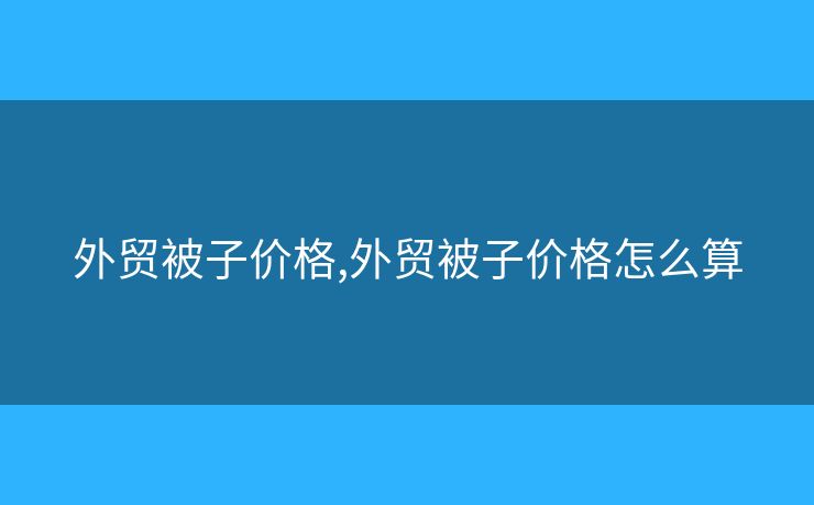 外貿(mào)被子價(jià)格,外貿(mào)被子價(jià)格怎么算