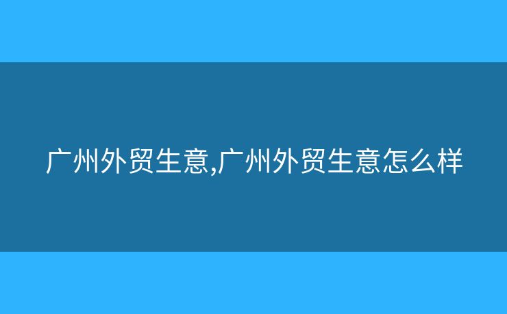 廣州外貿(mào)生意,廣州外貿(mào)生意怎么樣